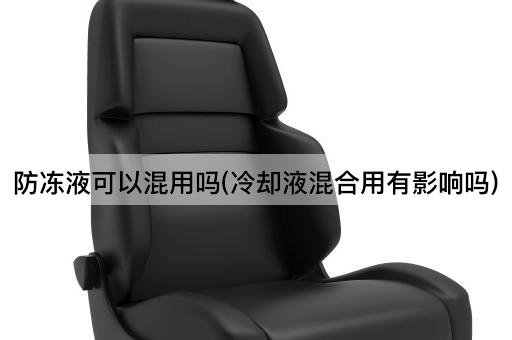 防冻液可以混用吗(冷却液混合用有影响吗)
