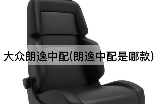 大众朗逸中配(朗逸中配是哪款)
